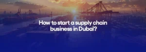 How to start a supply chain business in Dubai?