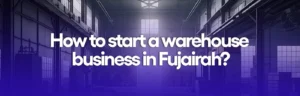 How to start a warehouse business in Fujairah?